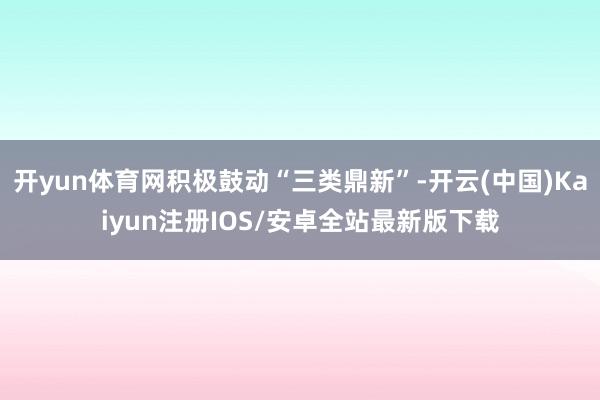 开yun体育网积极鼓动“三类鼎新”-开云(中国)Kaiyun注册IOS/安卓全站最新版下载