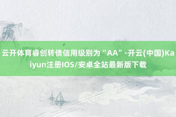 云开体育睿创转债信用级别为“AA”-开云(中国)Kaiyun注册IOS/安卓全站最新版下载