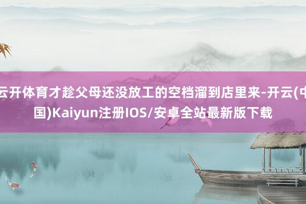 云开体育才趁父母还没放工的空档溜到店里来-开云(中国)Kaiyun注册IOS/安卓全站最新版下载
